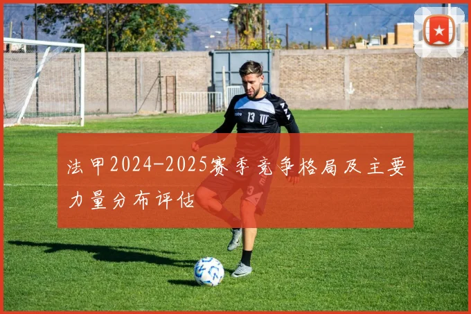 法甲2024-2025赛季竞争格局及主要力量分布评估