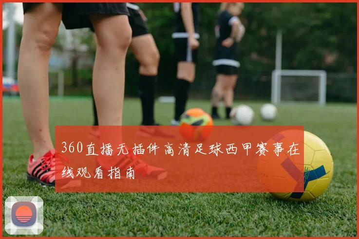 360直播无插件高清足球西甲赛事在线观看指南
