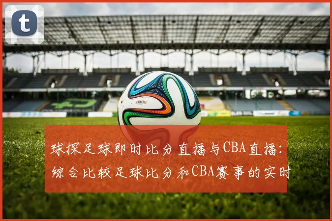 球探足球即时比分直播与CBA直播：综合比较足球比分和CBA赛事的实时更新
