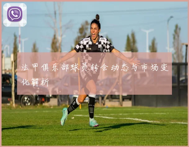 法甲俱乐部球员转会动态与市场变化解析